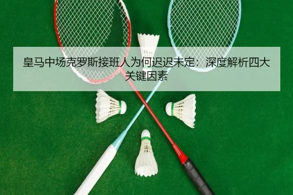 皇马中场克罗斯接班人为何迟迟未定：深度解析四大关键因素